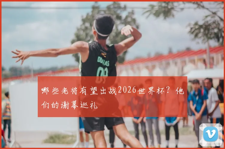 哪些老将有望出战2026世界杯？他们的谢幕巡礼