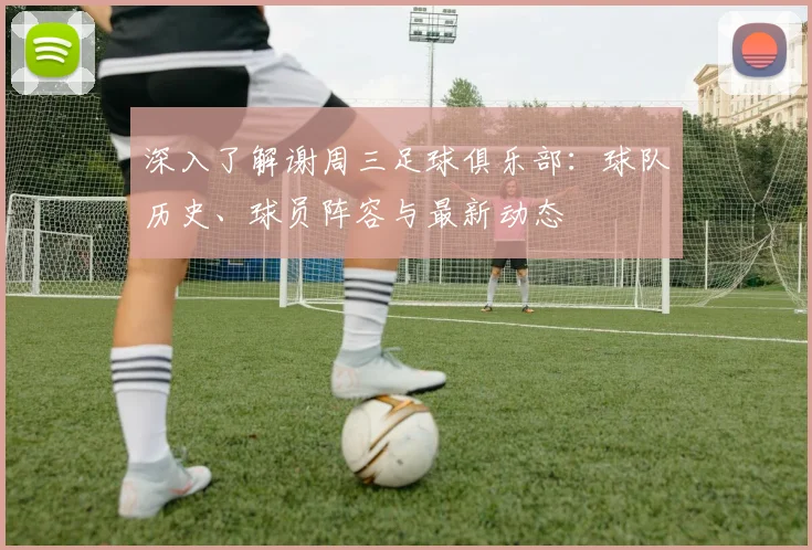 深入了解谢周三足球俱乐部:球队历史、球员阵容与最新动态